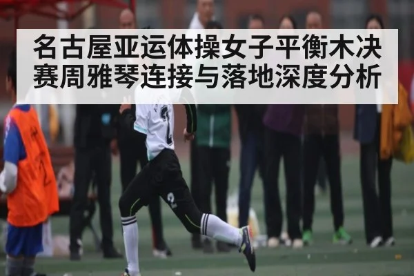 名古屋亚运体操女子平衡木决赛周雅琴连接与落地深度分析