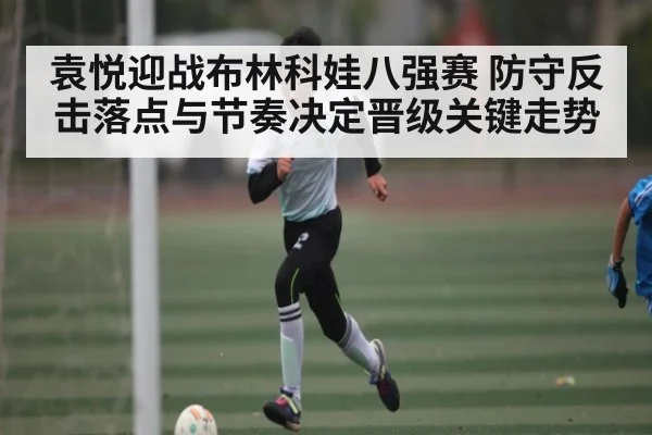 袁悦迎战布林科娃八强赛 防守反击落点与节奏决定晋级关键走势