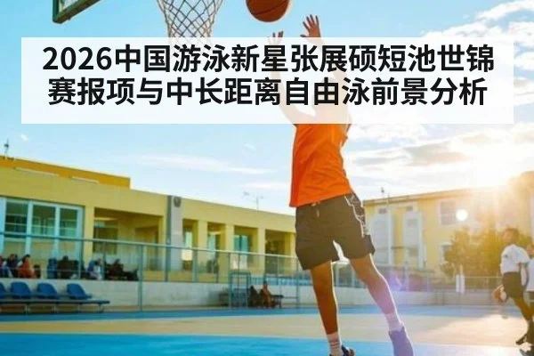 2026中国游泳新星张展硕短池世锦赛报项与中长距离自由泳前景分析